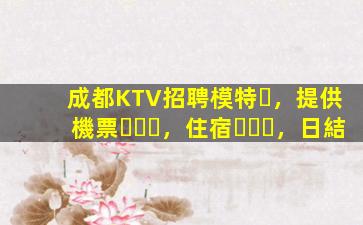 成都KTV招聘模特，提供機票，住宿，日結